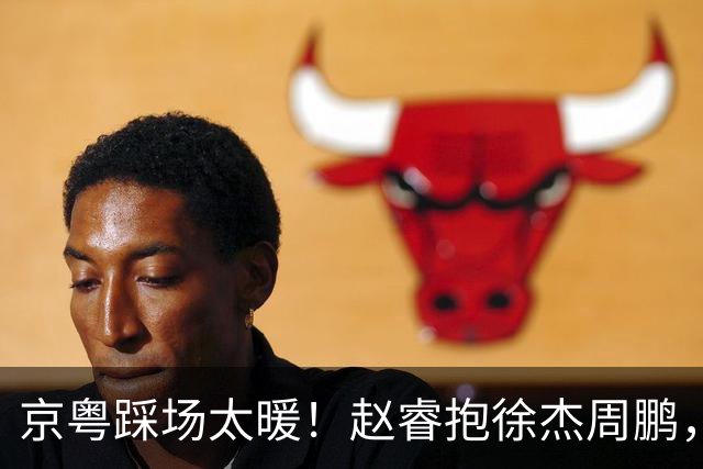 京粤踩场太暖！赵睿抱徐杰周鹏，胡明轩周琦笑开花，小崔小曾畅谈