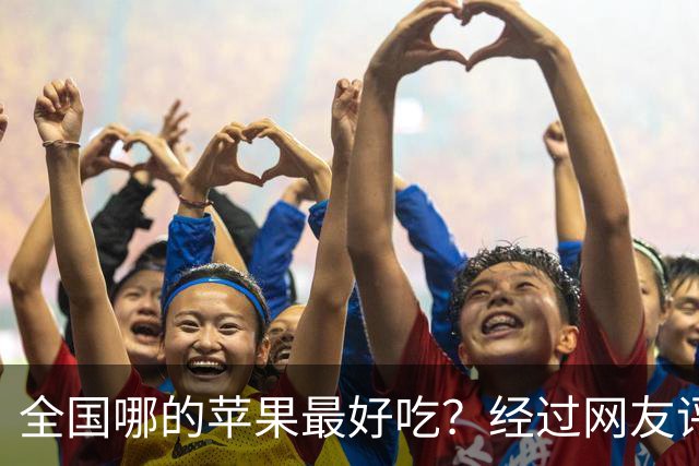 全国哪的苹果最好吃？经过网友评比，这6个榜上有名，有你家乡吗