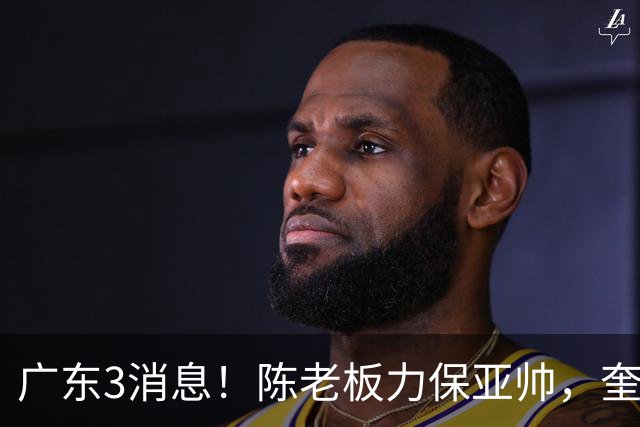 广东3消息！陈老板力保亚帅，奎因或有望回归救火，杜锋爱将再失业