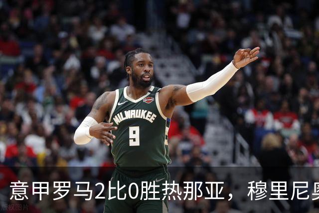 意甲罗马2比0胜热那亚，穆里尼奥务实战术锁定积分榜次席