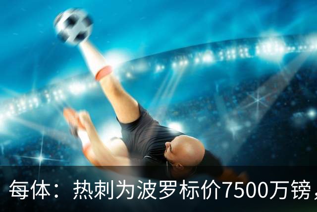 每体：热刺为波罗标价7500万镑，巴萨在考虑多个引援方案