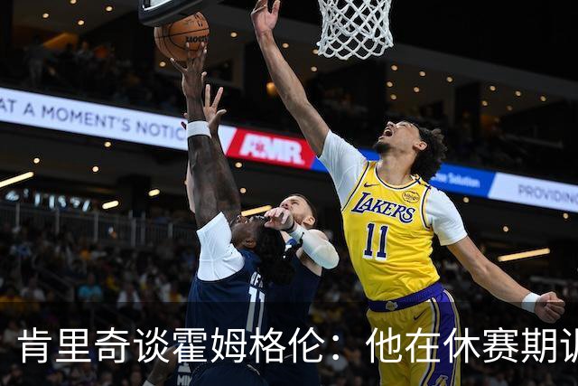 肯里奇谈霍姆格伦：他在休赛期训练很刻苦状态极佳 他是赢球关键