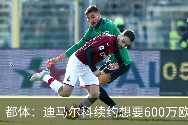 都体：迪马尔科续约想要600万欧，国米愿意提供500万欧加奖金