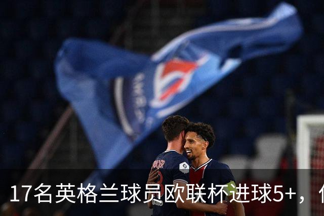 17名英格兰球员欧联杯进球5+，你能全叫出名字吗？